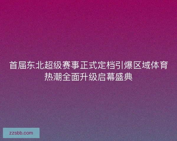 首届东北超级赛事正式定档引爆区域体育热潮全面升级启幕盛典