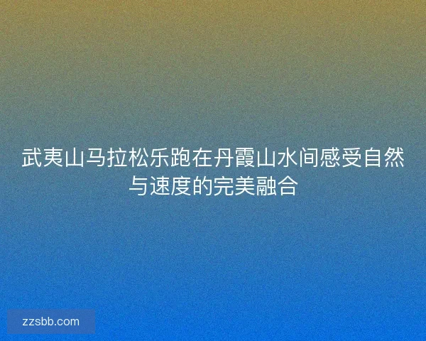 武夷山马拉松乐跑在丹霞山水间感受自然与速度的完美融合