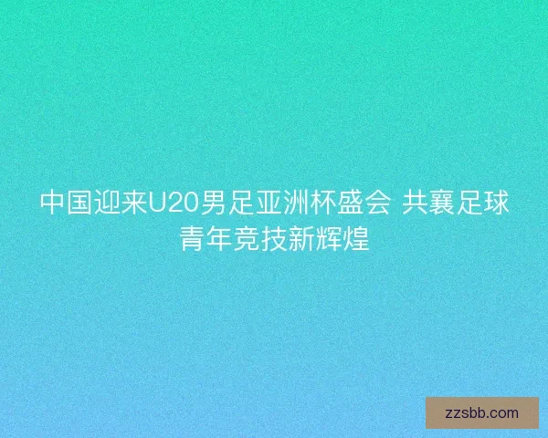 中国迎来U20男足亚洲杯盛会 共襄足球青年竞技新辉煌