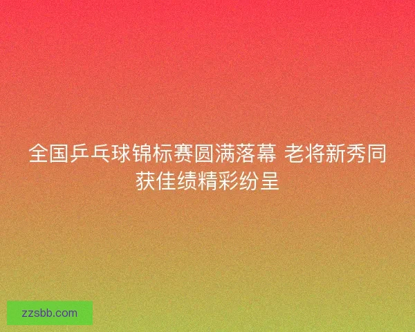 全国乒乓球锦标赛圆满落幕 老将新秀同获佳绩精彩纷呈
