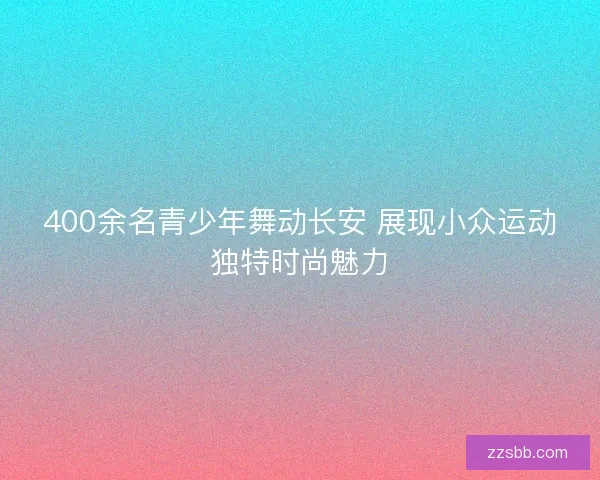 400余名青少年舞动长安 展现小众运动独特时尚魅力