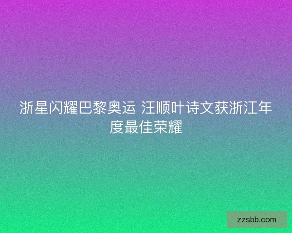浙星闪耀巴黎奥运 汪顺叶诗文获浙江年度最佳荣耀