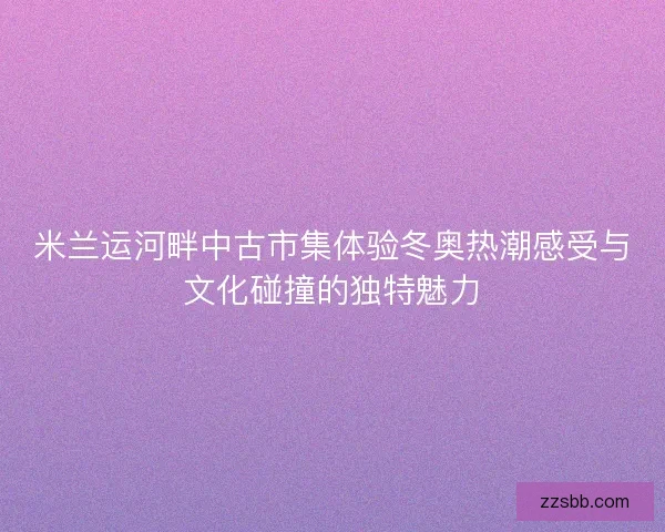 米兰运河畔中古市集体验冬奥热潮感受与文化碰撞的独特魅力