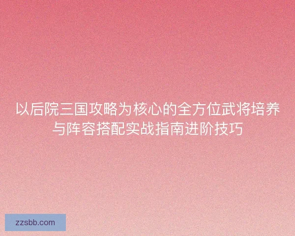 以后院三国攻略为核心的全方位武将培养与阵容搭配实战指南进阶技巧