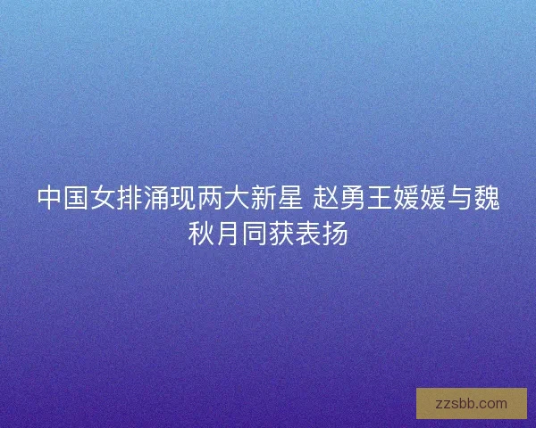 中国女排涌现两大新星 赵勇王媛媛与魏秋月同获表扬