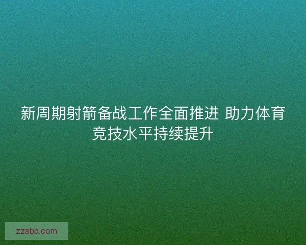 新周期射箭备战工作全面推进 助力体育竞技水平持续提升 新周期射箭备战工作全面推进 助力体育竞技水平持续提升