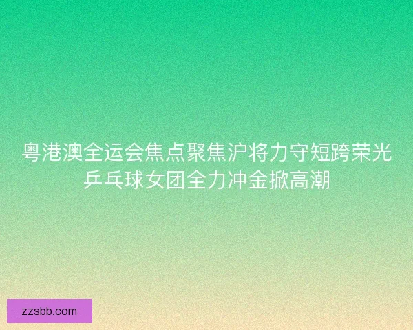 粤港澳全运会焦点聚焦沪将力守短跨荣光乒乓球女团全力冲金掀高潮