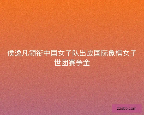 侯逸凡领衔中国女子队出战国际象棋女子世团赛争金