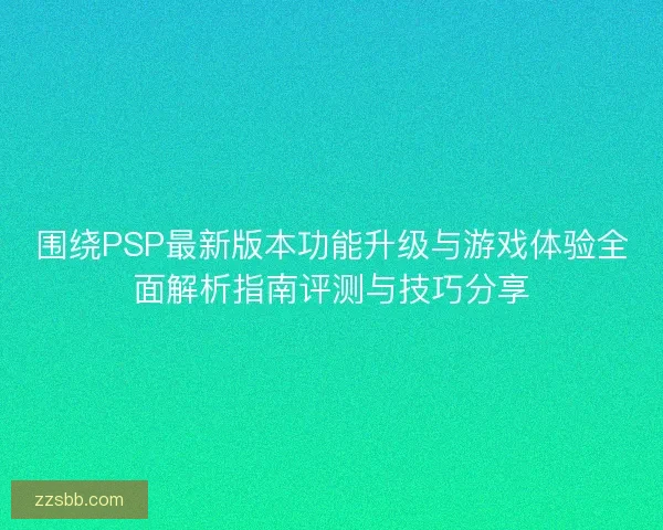 围绕PSP最新版本功能升级与游戏体验全面解析指南评测与技巧分享