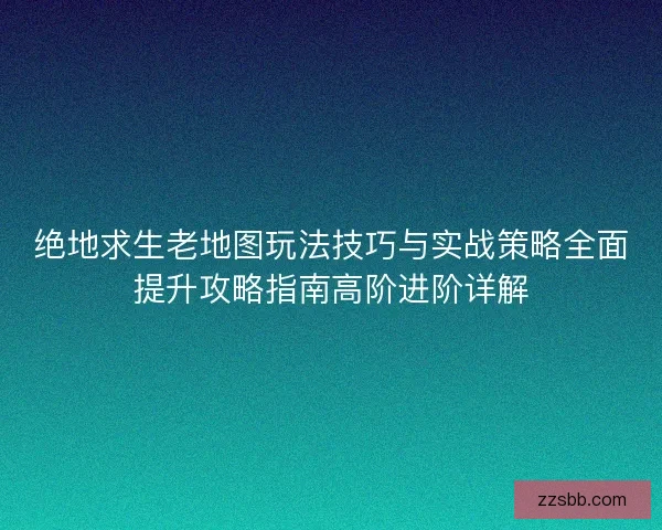 绝地求生老地图玩法技巧与实战策略全面提升攻略指南高阶进阶详解