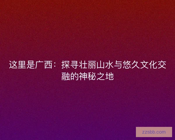 这里是广西：探寻壮丽山水与悠久文化交融的神秘之地