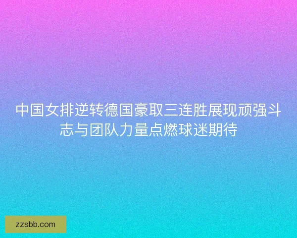 中国女排逆转德国豪取三连胜展现顽强斗志与团队力量点燃球迷期待