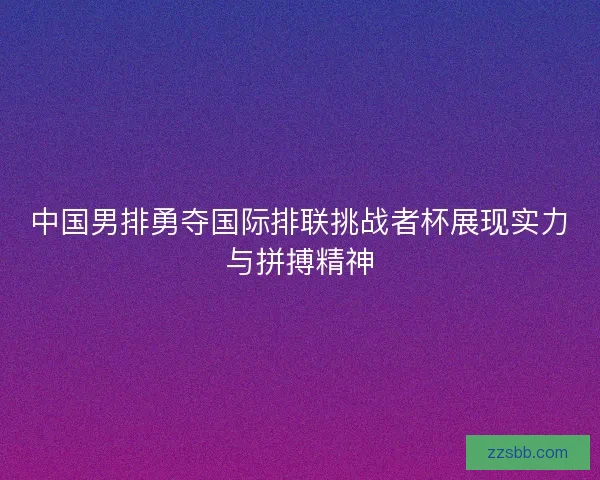 中国男排勇夺国际排联挑战者杯展现实力与拼搏精神